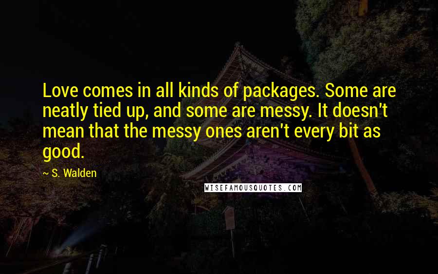 S. Walden Quotes: Love comes in all kinds of packages. Some are neatly tied up, and some are messy. It doesn't mean that the messy ones aren't every bit as good.