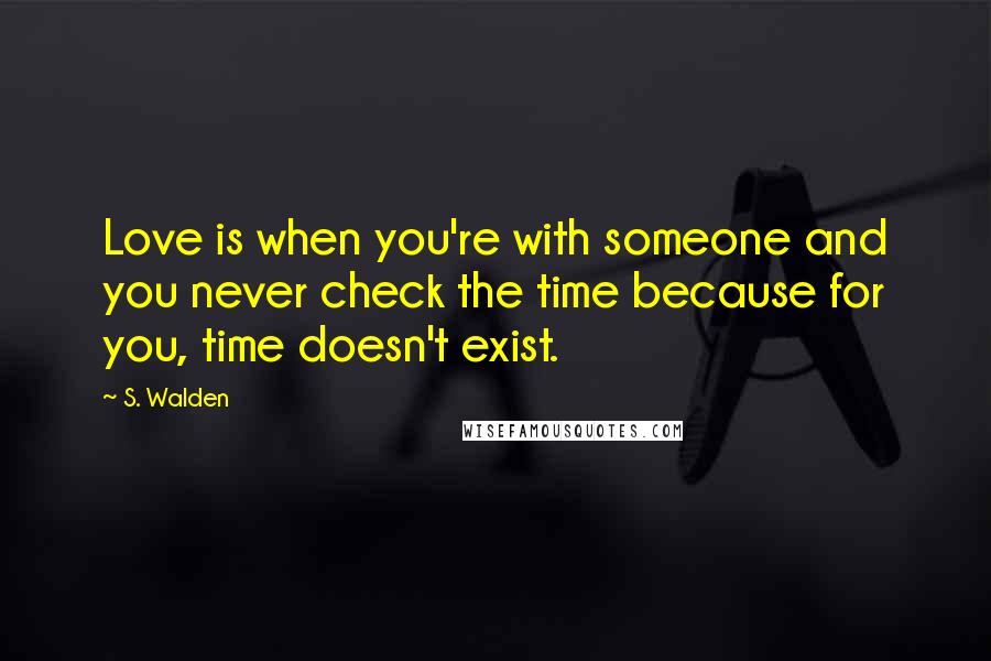 S. Walden Quotes: Love is when you're with someone and you never check the time because for you, time doesn't exist.