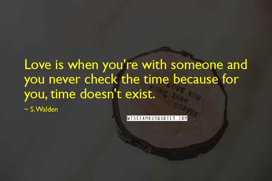 S. Walden Quotes: Love is when you're with someone and you never check the time because for you, time doesn't exist.