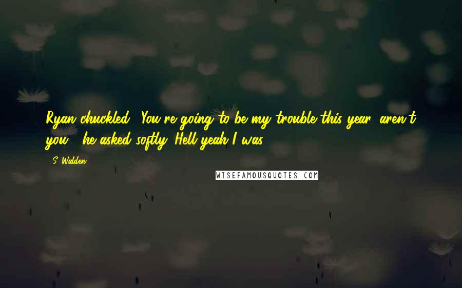 S. Walden Quotes: Ryan chuckled. "You're going to be my trouble this year, aren't you?" he asked softly. Hell yeah I was.