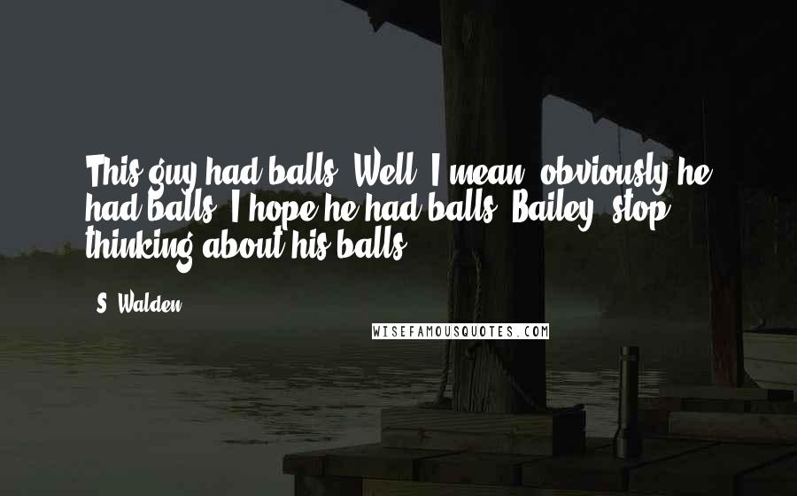 S. Walden Quotes: This guy had balls. Well, I mean, obviously he had balls. I hope he had balls. Bailey, stop thinking about his balls.