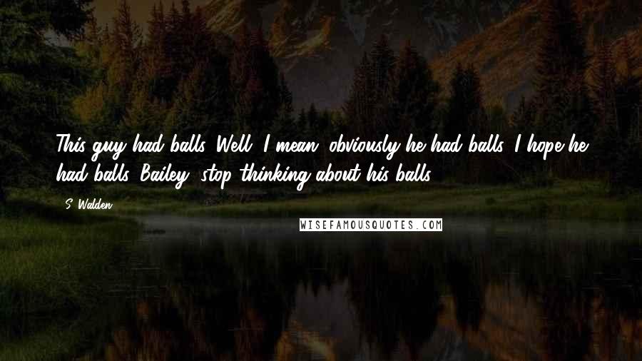 S. Walden Quotes: This guy had balls. Well, I mean, obviously he had balls. I hope he had balls. Bailey, stop thinking about his balls.