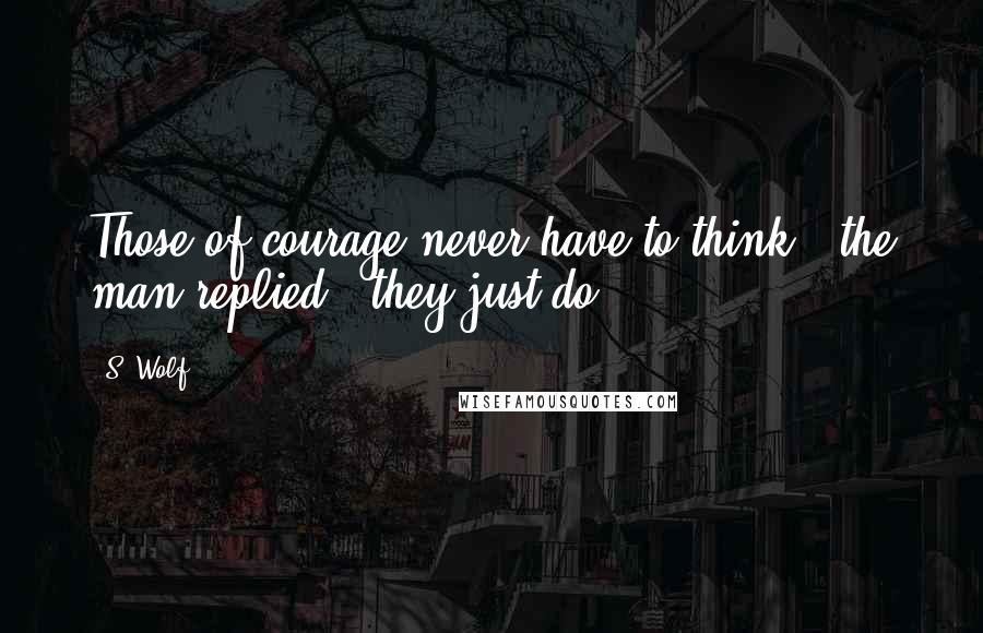 S. Wolf Quotes: Those of courage never have to think," the man replied, "they just do.