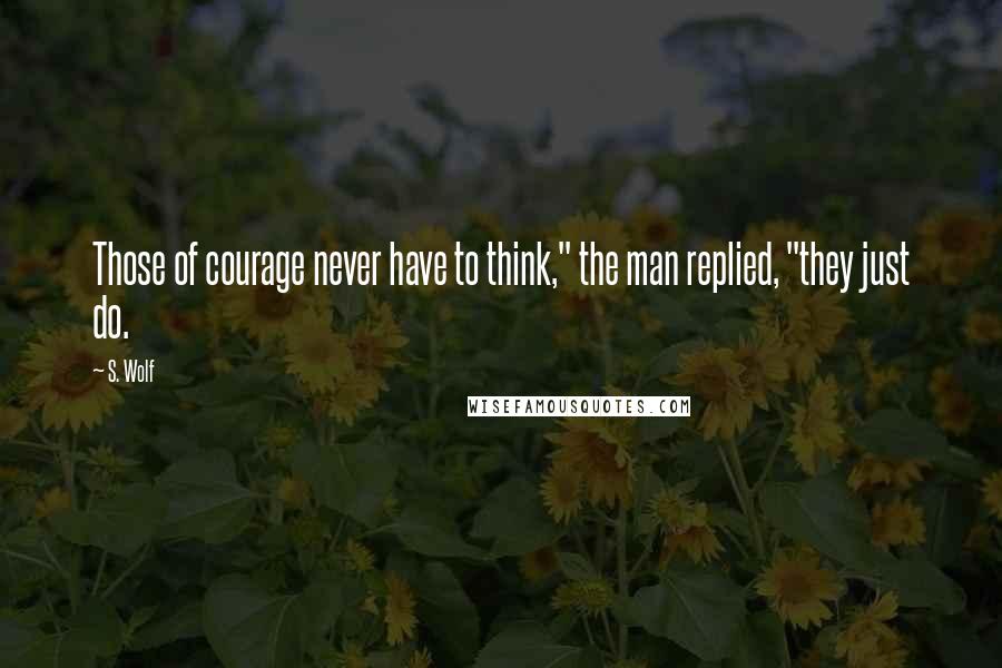 S. Wolf Quotes: Those of courage never have to think," the man replied, "they just do.