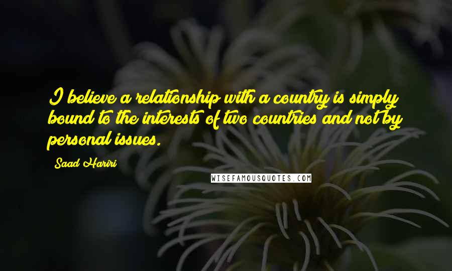 Saad Hariri Quotes: I believe a relationship with a country is simply bound to the interests of two countries and not by personal issues.