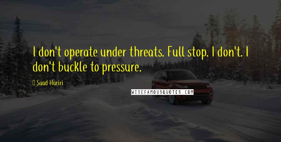 Saad Hariri Quotes: I don't operate under threats. Full stop. I don't. I don't buckle to pressure.