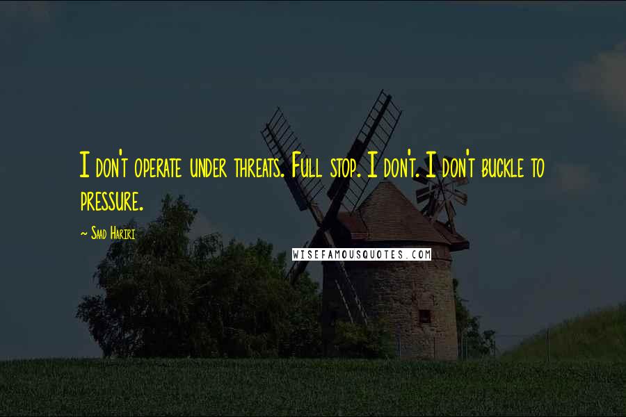 Saad Hariri Quotes: I don't operate under threats. Full stop. I don't. I don't buckle to pressure.
