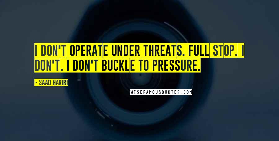 Saad Hariri Quotes: I don't operate under threats. Full stop. I don't. I don't buckle to pressure.