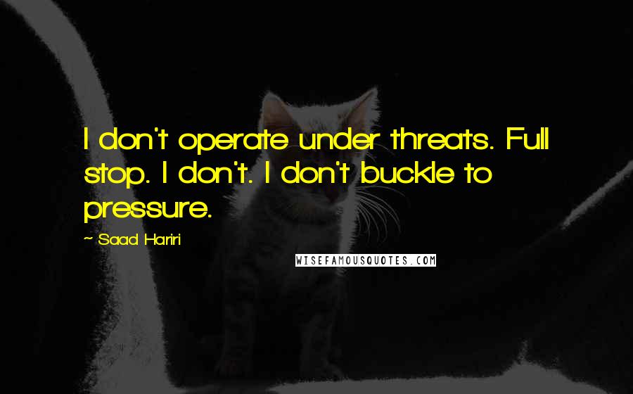 Saad Hariri Quotes: I don't operate under threats. Full stop. I don't. I don't buckle to pressure.