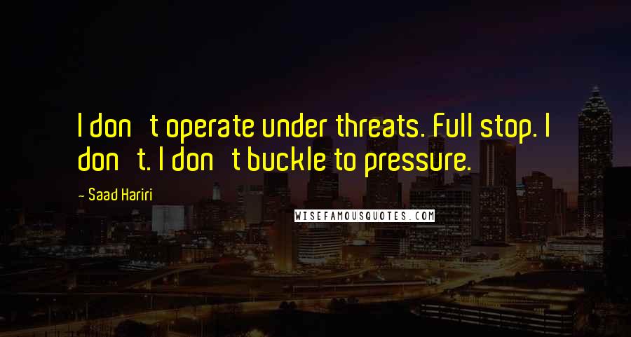 Saad Hariri Quotes: I don't operate under threats. Full stop. I don't. I don't buckle to pressure.