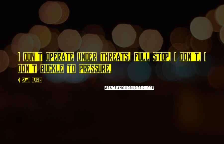 Saad Hariri Quotes: I don't operate under threats. Full stop. I don't. I don't buckle to pressure.