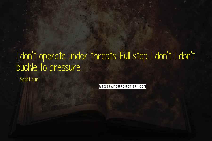 Saad Hariri Quotes: I don't operate under threats. Full stop. I don't. I don't buckle to pressure.