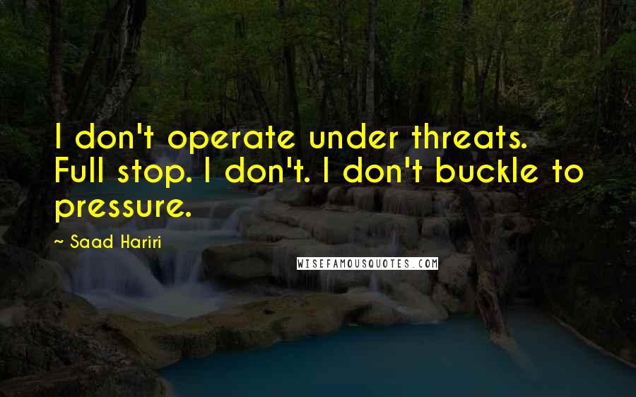 Saad Hariri Quotes: I don't operate under threats. Full stop. I don't. I don't buckle to pressure.