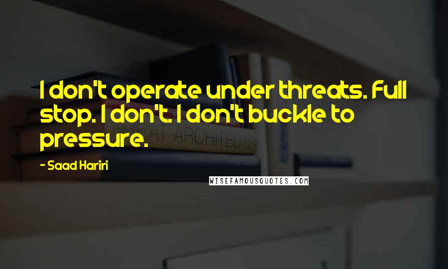 Saad Hariri Quotes: I don't operate under threats. Full stop. I don't. I don't buckle to pressure.