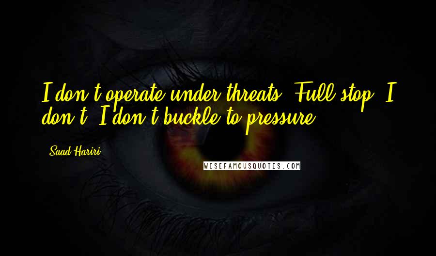 Saad Hariri Quotes: I don't operate under threats. Full stop. I don't. I don't buckle to pressure.