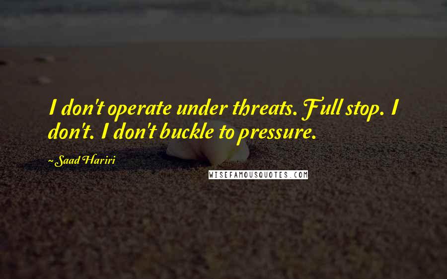 Saad Hariri Quotes: I don't operate under threats. Full stop. I don't. I don't buckle to pressure.