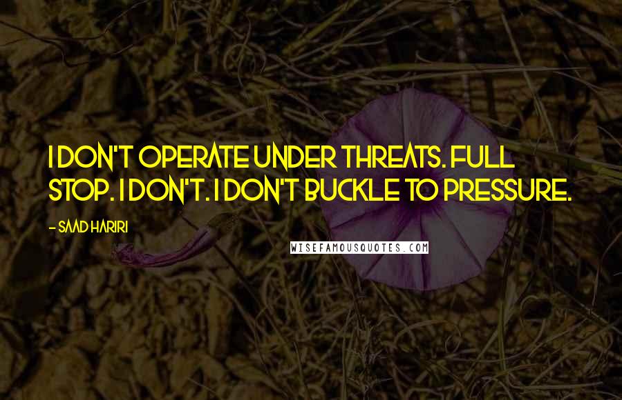 Saad Hariri Quotes: I don't operate under threats. Full stop. I don't. I don't buckle to pressure.