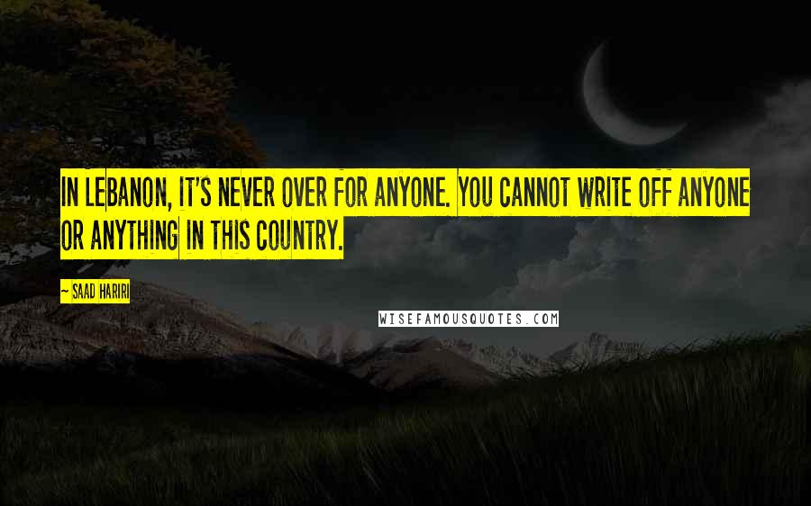 Saad Hariri Quotes: In Lebanon, it's never over for anyone. You cannot write off anyone or anything in this country.