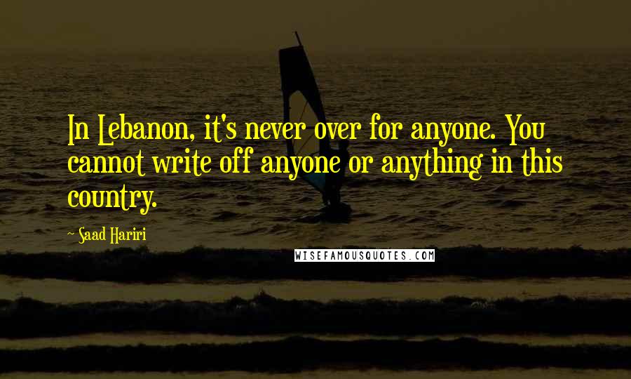 Saad Hariri Quotes: In Lebanon, it's never over for anyone. You cannot write off anyone or anything in this country.