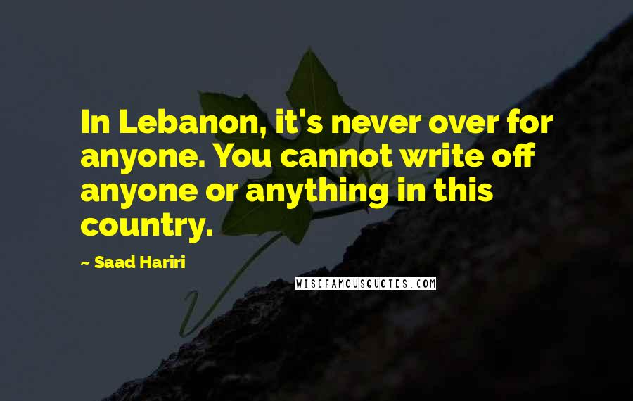 Saad Hariri Quotes: In Lebanon, it's never over for anyone. You cannot write off anyone or anything in this country.