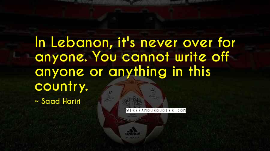 Saad Hariri Quotes: In Lebanon, it's never over for anyone. You cannot write off anyone or anything in this country.