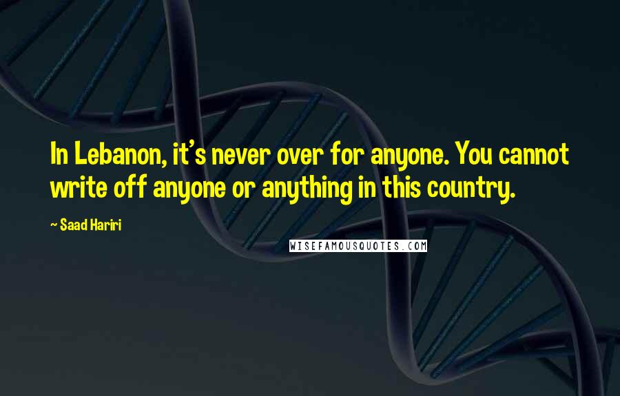 Saad Hariri Quotes: In Lebanon, it's never over for anyone. You cannot write off anyone or anything in this country.