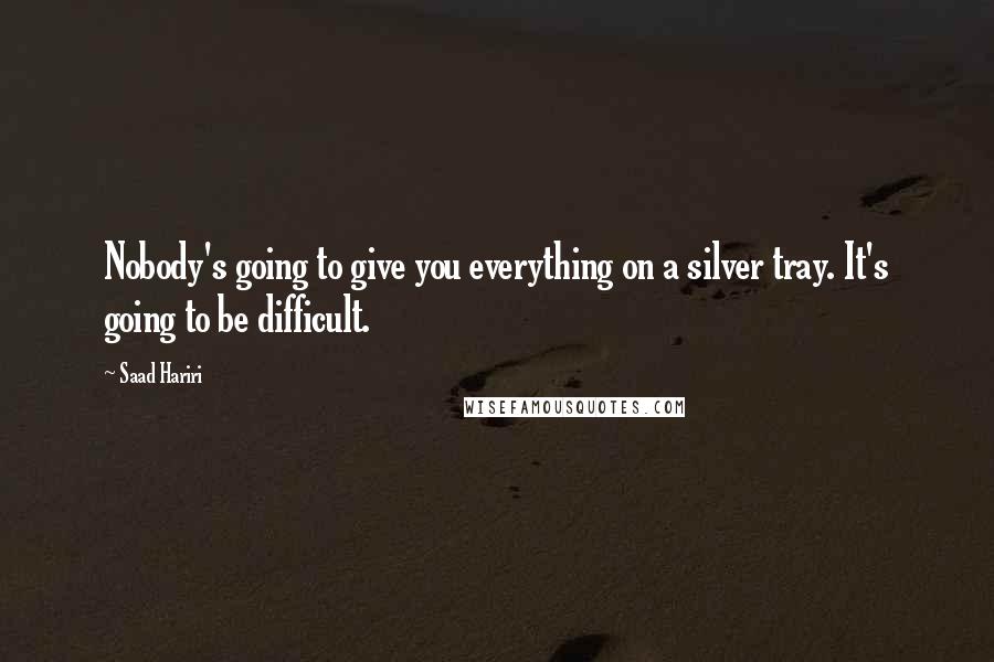 Saad Hariri Quotes: Nobody's going to give you everything on a silver tray. It's going to be difficult.