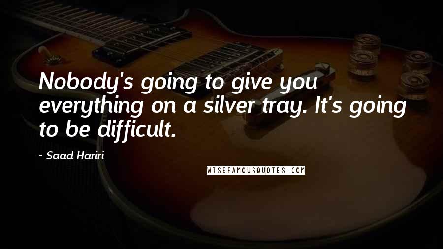 Saad Hariri Quotes: Nobody's going to give you everything on a silver tray. It's going to be difficult.