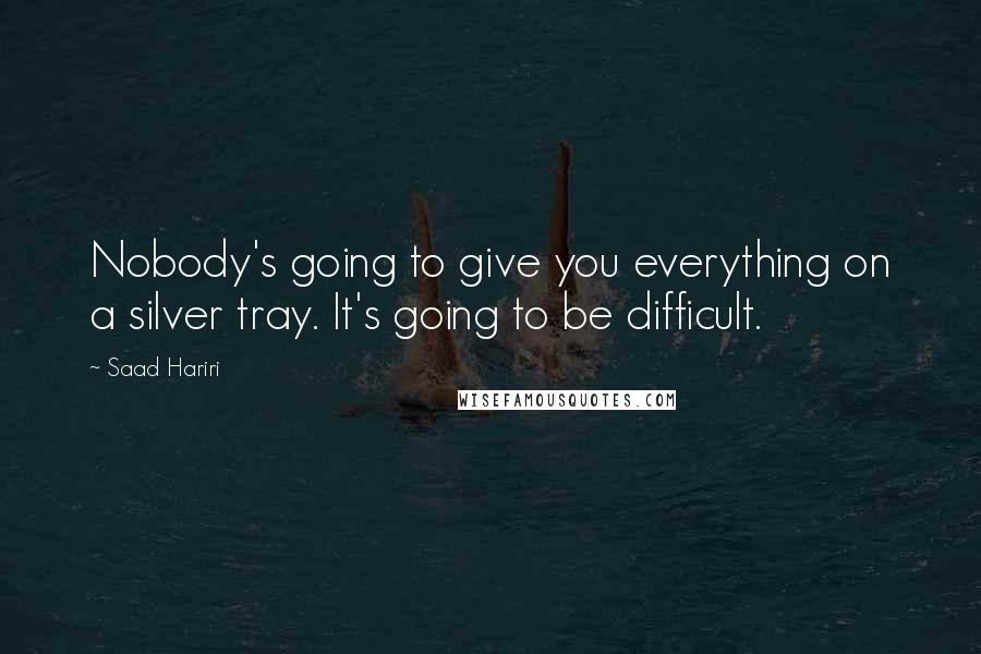 Saad Hariri Quotes: Nobody's going to give you everything on a silver tray. It's going to be difficult.