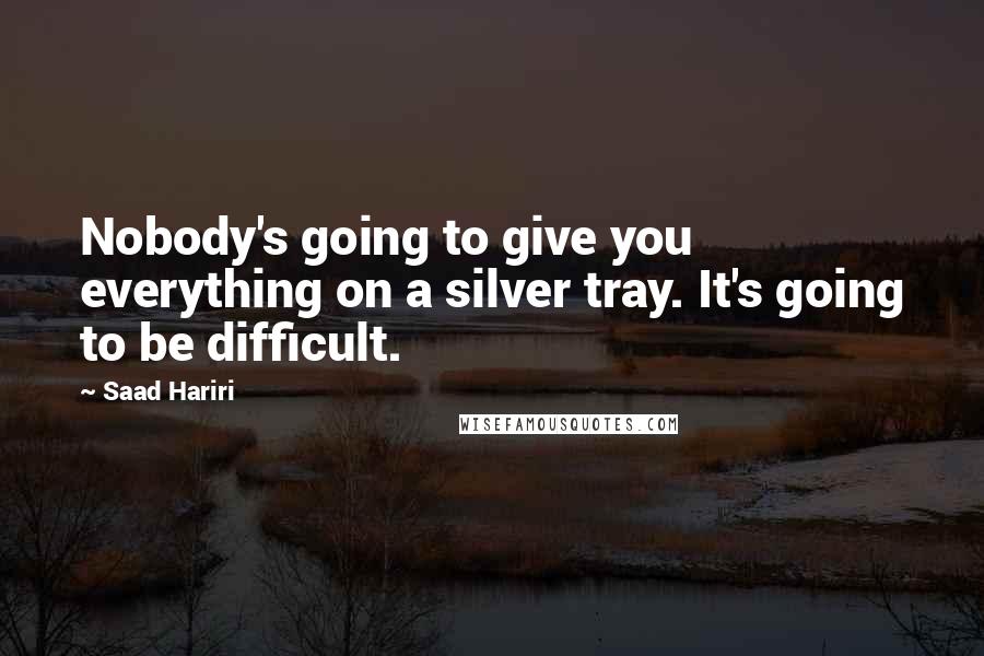 Saad Hariri Quotes: Nobody's going to give you everything on a silver tray. It's going to be difficult.