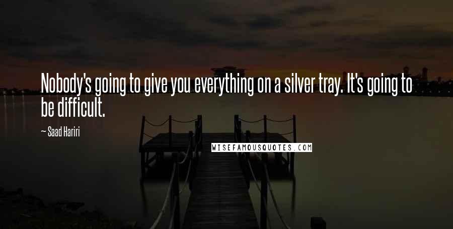 Saad Hariri Quotes: Nobody's going to give you everything on a silver tray. It's going to be difficult.