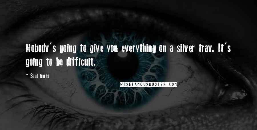 Saad Hariri Quotes: Nobody's going to give you everything on a silver tray. It's going to be difficult.