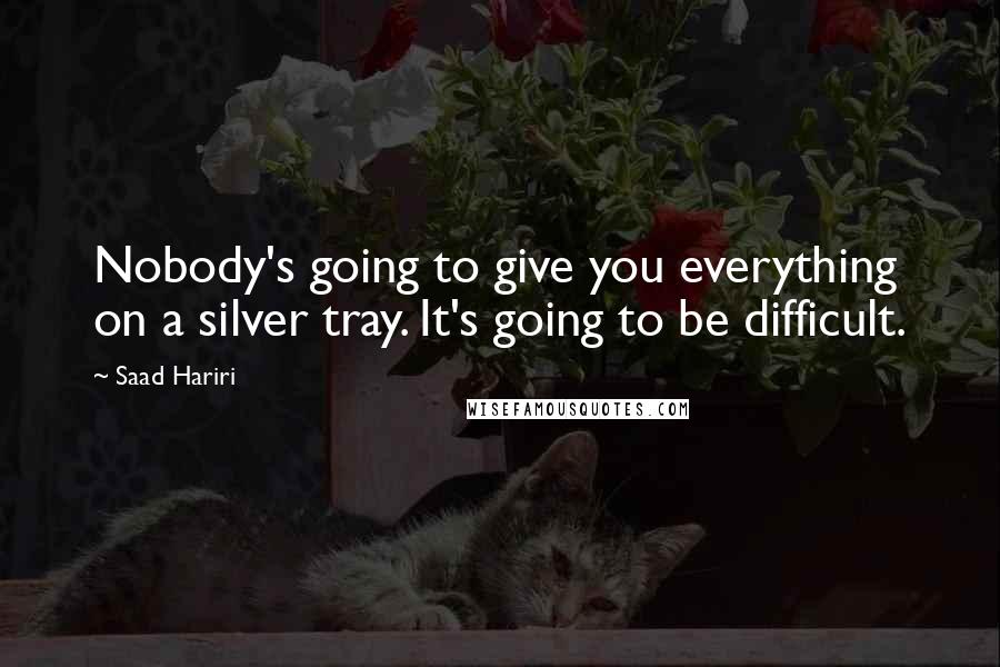 Saad Hariri Quotes: Nobody's going to give you everything on a silver tray. It's going to be difficult.