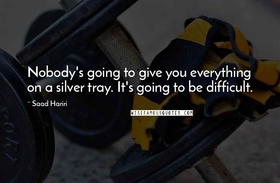 Saad Hariri Quotes: Nobody's going to give you everything on a silver tray. It's going to be difficult.