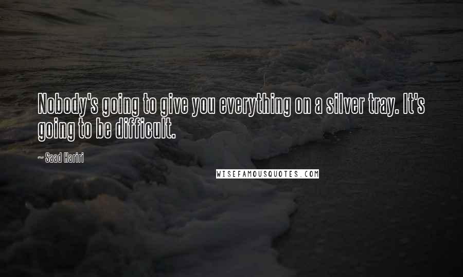 Saad Hariri Quotes: Nobody's going to give you everything on a silver tray. It's going to be difficult.