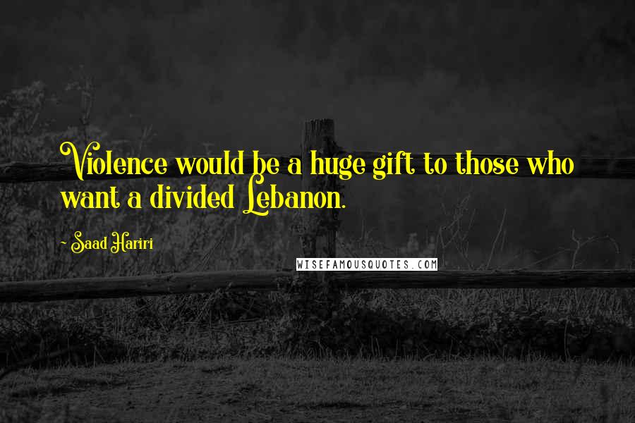 Saad Hariri Quotes: Violence would be a huge gift to those who want a divided Lebanon.