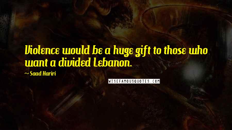 Saad Hariri Quotes: Violence would be a huge gift to those who want a divided Lebanon.