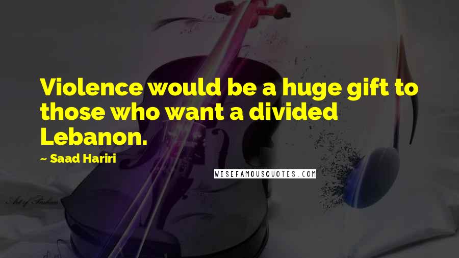 Saad Hariri Quotes: Violence would be a huge gift to those who want a divided Lebanon.