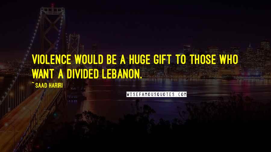 Saad Hariri Quotes: Violence would be a huge gift to those who want a divided Lebanon.