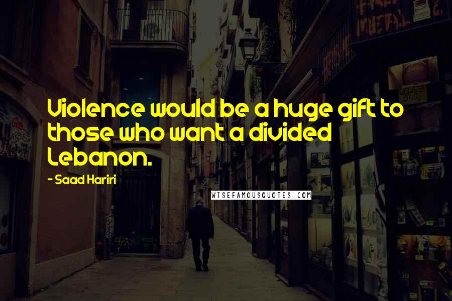 Saad Hariri Quotes: Violence would be a huge gift to those who want a divided Lebanon.