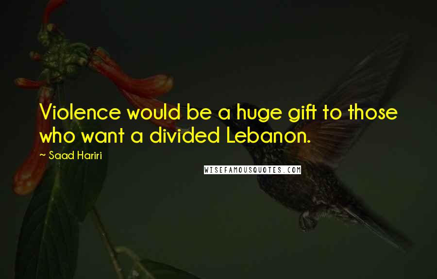 Saad Hariri Quotes: Violence would be a huge gift to those who want a divided Lebanon.