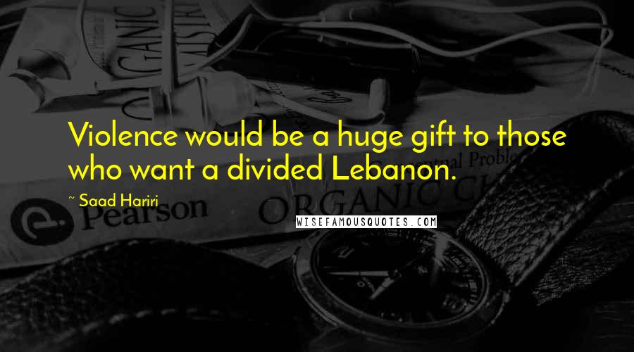 Saad Hariri Quotes: Violence would be a huge gift to those who want a divided Lebanon.