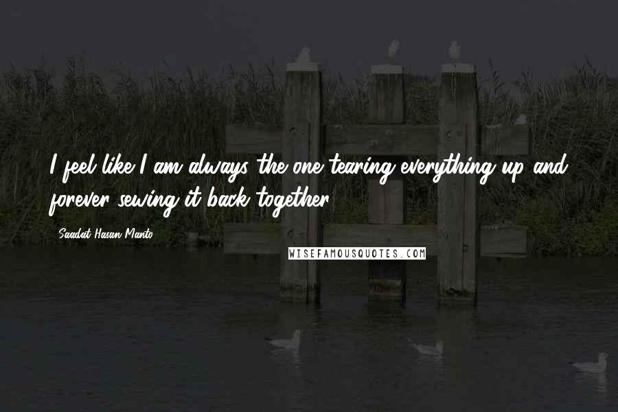 Saadat Hasan Manto Quotes: I feel like I am always the one tearing everything up and forever sewing it back together.