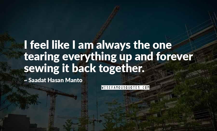 Saadat Hasan Manto Quotes: I feel like I am always the one tearing everything up and forever sewing it back together.