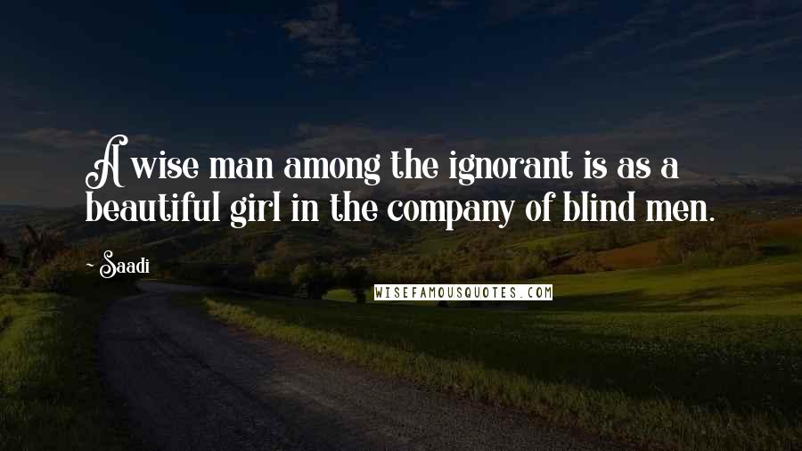 Saadi Quotes: A wise man among the ignorant is as a beautiful girl in the company of blind men.