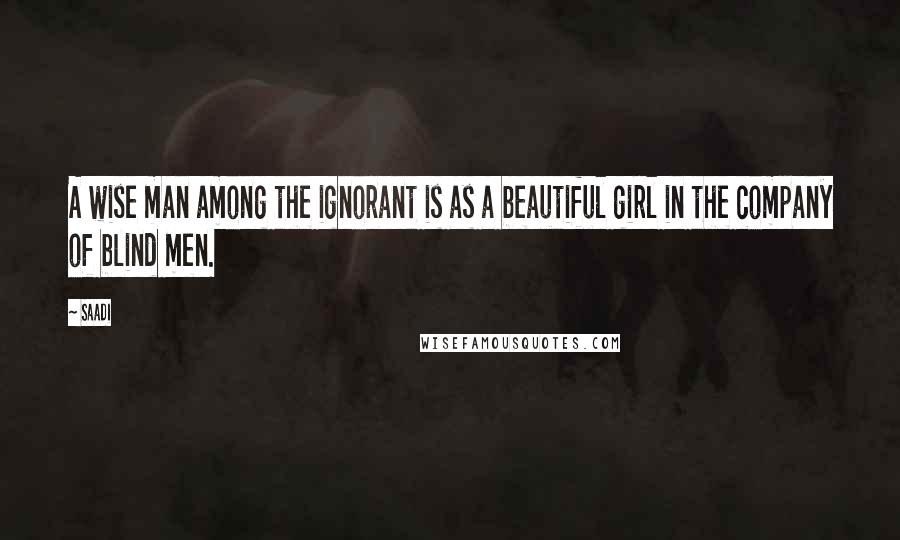 Saadi Quotes: A wise man among the ignorant is as a beautiful girl in the company of blind men.
