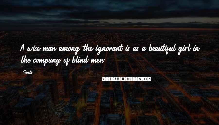 Saadi Quotes: A wise man among the ignorant is as a beautiful girl in the company of blind men.