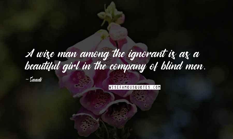 Saadi Quotes: A wise man among the ignorant is as a beautiful girl in the company of blind men.