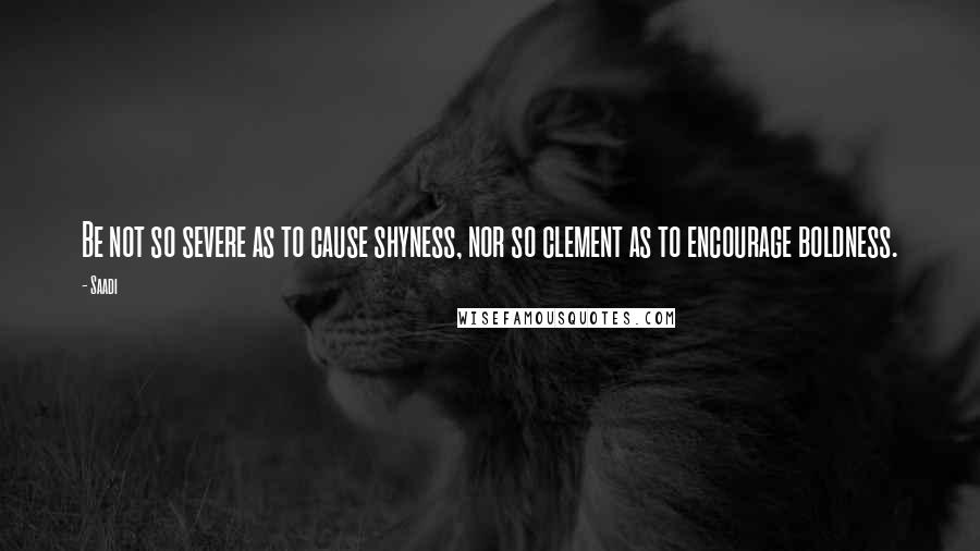 Saadi Quotes: Be not so severe as to cause shyness, nor so clement as to encourage boldness.