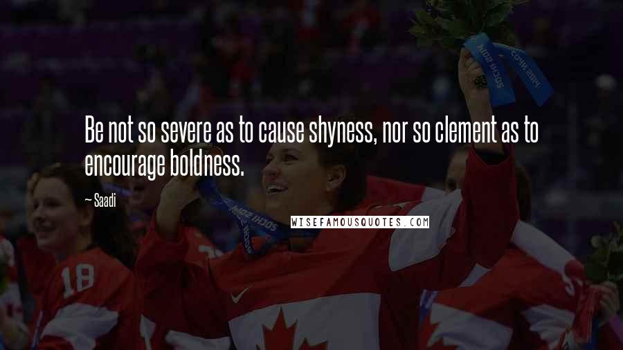 Saadi Quotes: Be not so severe as to cause shyness, nor so clement as to encourage boldness.